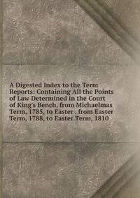 A Digested Index to the Term Reports: Containing All the Points of Law Determined in the Court of King's Bench, from Michaelmas Term, 1785, to Easter . from Easter Term, 1788, to Easter Term, 1810