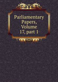 Parliamentary Papers, Volume 17, part 1
