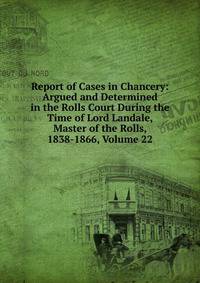 Report of Cases in Chancery: Argued and Determined in the Rolls Court During the Time of Lord Landale, Master of the Rolls, 1838-1866, Volume 22