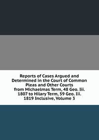 Reports of Cases Argued and Determined in the Court of Common Pleas and Other Courts from Michaelmas Term, 48 Geo. Iii. 1807 to Hilary Term, 59 Geo. Iii. 1819 Inclusive, Volume 3