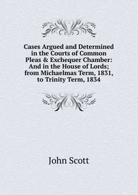 Cases Argued and Determined in the Courts of Common Pleas &amp; Exchequer Chamber: And in the House of Lords; from Michaelmas Term, 1831, to Trinity Term, 1834