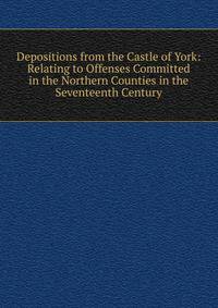 Depositions from the Castle of York: Relating to Offenses Committed in the Northern Counties in the Seventeenth Century