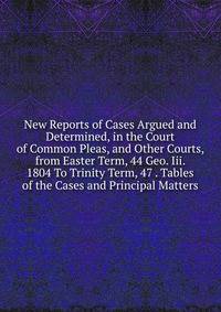 New Reports of Cases Argued and Determined, in the Court of Common Pleas, and Other Courts, from Easter Term, 44 Geo. Iii. 1804 To Trinity Term, 47 . Tables of the Cases and Principal Matters