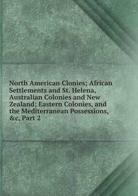 North American Clonies; African Settlements and St. Helena, Australian Colonies and New Zealand; Eastern Colonies, and the Mediterranean Possessions, &amp;c, Part 2