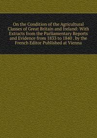 On the Condition of the Agricultural Classes of Great Britain and Ireland: With Extracts from the Parliamentary Reports and Evidence from 1833 to 1840 . by the French Editor Published at Vienna