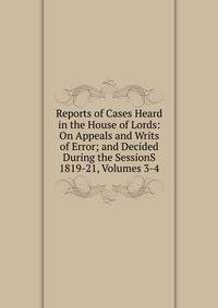 Reports of Cases Heard in the House of Lords: On Appeals and Writs of Error; and Decided During the SessionS 1819-21, Volumes 3-4