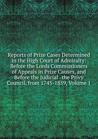 Reports of Prize Cases Determined in the High Court of Admiralty: Before the Lords Commissioners of Appeals in Prize Causes, and Before the Judicial . the Privy Council, from 1745-1859, Volume 1