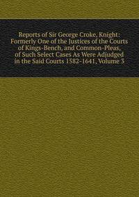Reports of Sir George Croke, Knight: Formerly One of the Justices of the Courts of Kings-Bench, and Common-Pleas, of Such Select Cases As Were Adjudged in the Said Courts 1582-1641, Volume 3