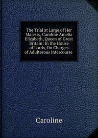 The Trial at Large of Her Majesty, Caroline Amelia Elizabeth, Queen of Great Britain: In the House of Lords, On Charges of Adulterous Intercourse .