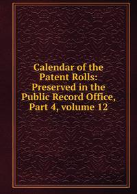 Calendar of the Patent Rolls: Preserved in the Public Record Office, Part 4, volume 12