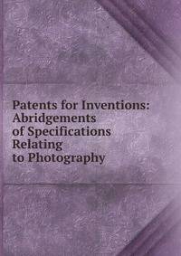 Patents for Inventions: Abridgements of Specifications Relating to Photography
