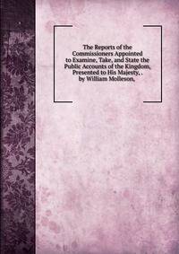 The Reports of the Commissioners Appointed to Examine, Take, and State the Public Accounts of the Kingdom, Presented to His Majesty, . by William Molleson, .