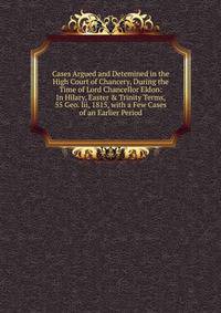 Cases Argued and Detemined in the High Court of Chancery, During the Time of Lord Chancellor Eldon: In Hilary, Easter &amp; Trinity Terms, 55 Geo. Iii, 1815, with a Few Cases of an Earlier Period