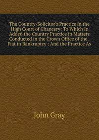 The Country-Solicitor's Practice in the High Court of Chancery: To Which Is Added the Country Practice in Matters Conducted in the Crown Office of the . Fiat in Bankruptcy : And the Practice As