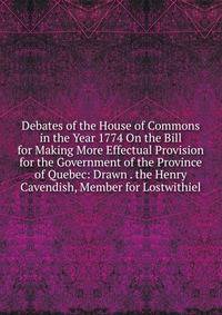 Debates of the House of Commons in the Year 1774 On the Bill for Making More Effectual Provision for the Government of the Province of Quebec: Drawn . the Henry Cavendish, Member for Lostwithiel
