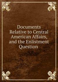 Documents Relative to Central American Affairs, and the Enlistment Question .