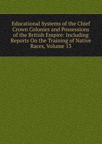 Educational Systems of the Chief Crown Colonies and Possessions of the British Empire: Including Reports On the Training of Native Races, Volume 13