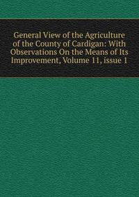 General View of the Agriculture of the County of Cardigan: With Observations On the Means of Its Improvement, Volume 11, issue 1