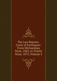 The Law Reports. Court of Exchequer: From Michaelmas Term, 1865, to Trinity Term, 1875, Volume 5