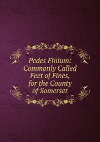 Pedes Finium: Commonly Called Feet of Fines, for the County of Somerset