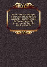 Reports of Cases Adjudged in the Court of King's Bench: During the Reigns of Charles the Second; James the Second; and William the Third. 1678-1694