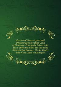 Reports of Cases Argued and Determined in the High Court of Chancery: Principally Between the Years 1660 and 1706, But Including Some Earlier Decrees . On the Equity Side of the Court of Exchequer