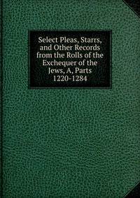 Select Pleas, Starrs, and Other Records from the Rolls of the Exchequer of the Jews, A, Parts 1220-1284