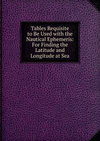 Tables Requisite to Be Used with the Nautical Ephemeris: For Finding the Latitude and Longitude at Sea