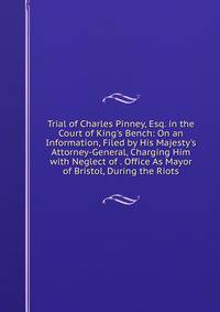 Trial of Charles Pinney, Esq. in the Court of King's Bench: On an Information, Filed by His Majesty's Attorney-General, Charging Him with Neglect of . Office As Mayor of Bristol, During the Riots