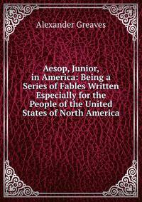 Aesop, Junior, in America: Being a Series of Fables Written Especially for the People of the United States of North America