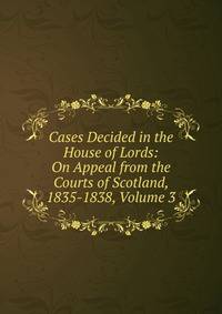 Cases Decided in the House of Lords: On Appeal from the Courts of Scotland, 1835-1838, Volume 3