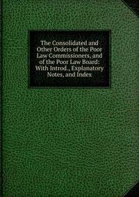 The Consolidated and Other Orders of the Poor Law Commissioners, and of the Poor Law Board: With Introd., Explanatory Notes, and Index