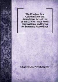 The Criminal Law Consolidation and Amendment Acts of the 24 and 25 Viet: With Notes, Observations, and Forms for Summary Proceedings