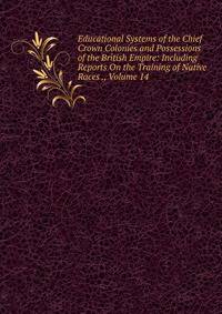 Educational Systems of the Chief Crown Colonies and Possessions of the British Empire: Including Reports On the Training of Native Races ., Volume 14