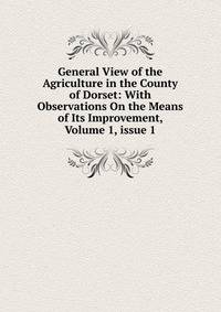 General View of the Agriculture in the County of Dorset: With Observations On the Means of Its Improvement, Volume 1, issue 1