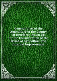 General View of the Agriculture of the County of Hereford: Drawn Up for the Consideration of the Board of Agriculture and Internal Improvement