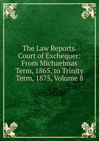 The Law Reports. Court of Exchequer: From Michaelmas Term, 1865, to Trinity Term, 1875, Volume 8