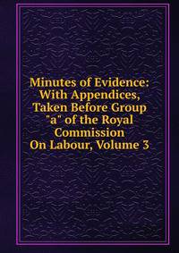 Minutes of Evidence: With Appendices, Taken Before Group "a" of the Royal Commission On Labour, Volume 3