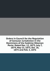 Orders in Council for the Regulation of Consular Jurisdiction in the Dominions of the Sublime Ottoman Porte: Dated Dec. 12, 1873, July 7, 1874, May 13, 1875, Oct. 26, 1875 and Feb. 5, 1876