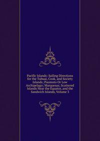 Pacific Islands: Sailing Directions for the Tubuai, Cook, and Society Islands; Paumoto Or Low Archipelago; Marquesas; Scattered Islands Near the Equator, and the Sandwich Islands, Volume 3