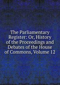 The Parliamentary Register: Or, History of the Proceedings and Debates of the House of Commons, Volume 12