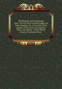The Reports and Arguments 1665-1674 of That Learned Judge, Sir John Vaughan, Kt., Late Lord Chief Justice of the Court of Common Pleas: And Many . of the Whole Court of Common Pleas .