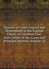 Reports of Cases Argued and Determined in the English Courts of Common Law: With Tables of the Cases and Principal Matters, Volume 16