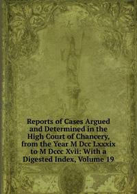 Reports of Cases Argued and Determined in the High Court of Chancery, from the Year M Dcc Lxxxix to M Dccc Xvii: With a Digested Index, Volume 19