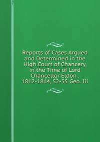 Reports of Cases Argued and Determined in the High Court of Chancery, in the Time of Lord Chancellor Eldon . 1812-1814, 52-55 Geo. Iii.