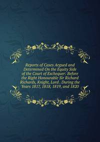 Reports of Cases Argued and Determined On the Equity Side of the Court of Exchequer: Before the Right Honourable Sir Richard Richards, Knight, Lord . During the Years 1817, 1818, 1819, and 1820