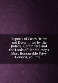 Reports of Cases Heard and Determined by the Judicial Committee and the Lords of Her Majesty's Most Honourable Privy Council, Volume 1
