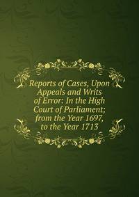 Reports of Cases, Upon Appeals and Writs of Error: In the High Court of Parliament; from the Year 1697, to the Year 1713