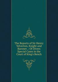 The Reports of Sir Henry Yelverton, Knight and Baronet .: Of Divers Special Cases in the Court of King's Bench