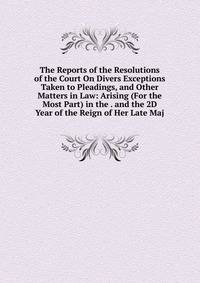 The Reports of the Resolutions of the Court On Divers Exceptions Taken to Pleadings, and Other Matters in Law: Arising (For the Most Part) in the . and the 2D Year of the Reign of Her Late Maj